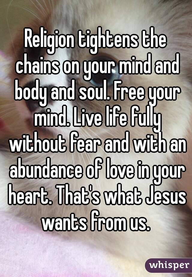 Religion tightens the chains on your mind and body and soul. Free your mind. Live life fully without fear and with an abundance of love in your heart. That's what Jesus wants from us. 