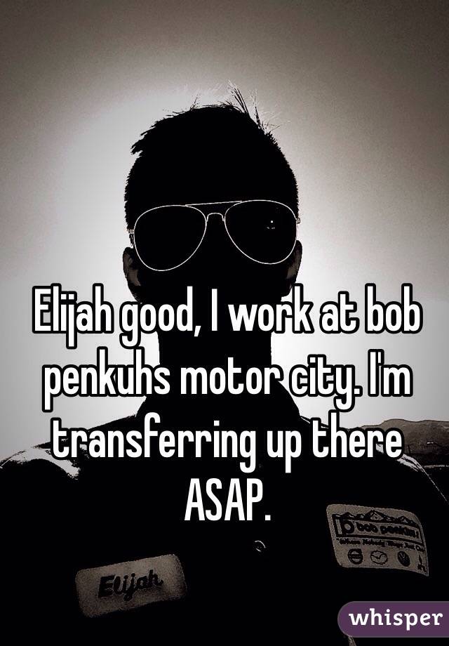 Elijah good, I work at bob penkuhs motor city. I'm transferring up there ASAP.