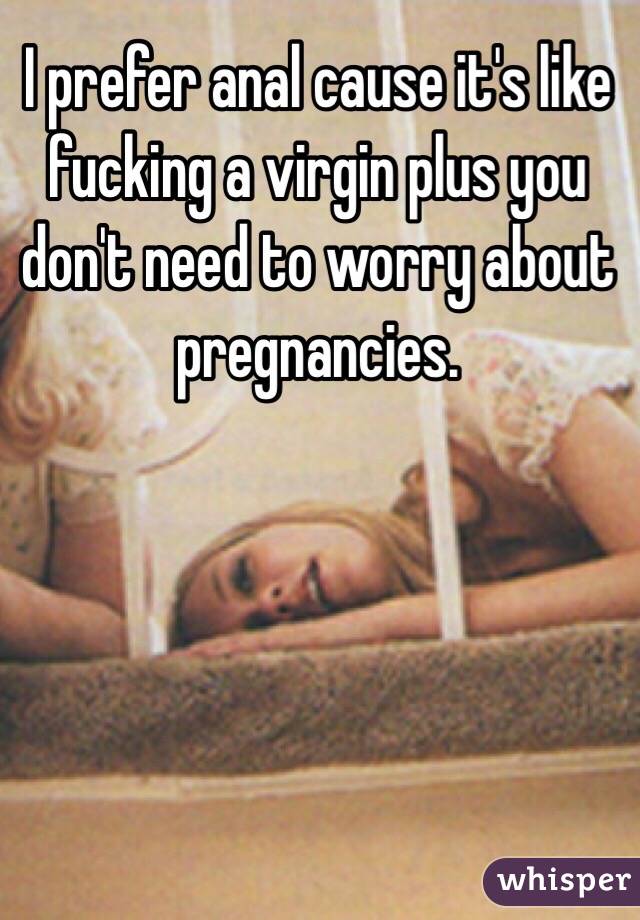 I prefer anal cause it's like fucking a virgin plus you don't need to worry about pregnancies.