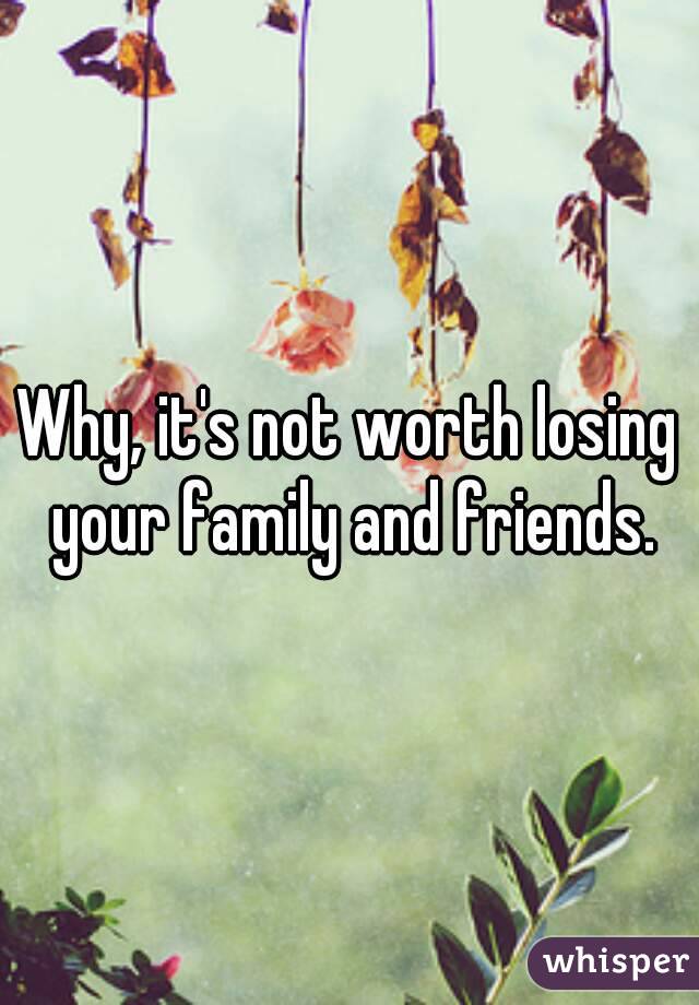 Why, it's not worth losing your family and friends.