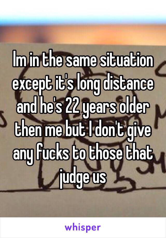 Im in the same situation except it's long distance and he's 22 years older then me but I don't give any fucks to those that judge us