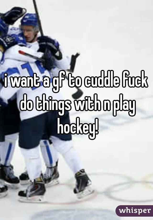 i want a gf to cuddle fuck do things with n play hockey!