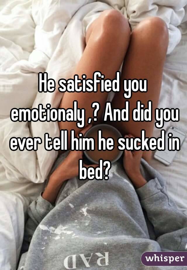 He satisfied you emotionaly ,? And did you ever tell him he sucked in bed?