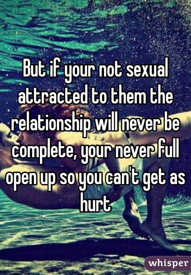But if your not sexual attracted to them the relationship will never be complete, your never full open up so you can't get as hurt