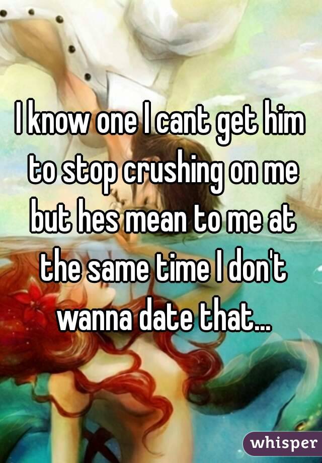 I know one I cant get him to stop crushing on me but hes mean to me at the same time I don't wanna date that...