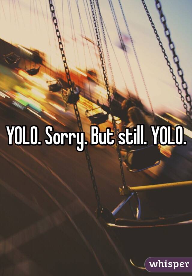 YOLO. Sorry. But still. YOLO. 