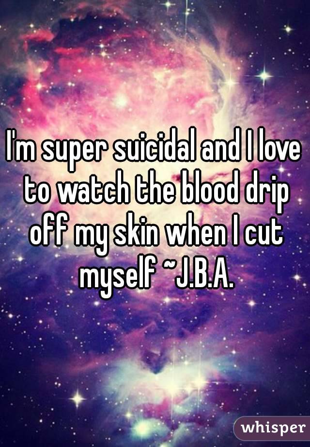 I'm super suicidal and I love to watch the blood drip off my skin when I cut myself ~J.B.A.