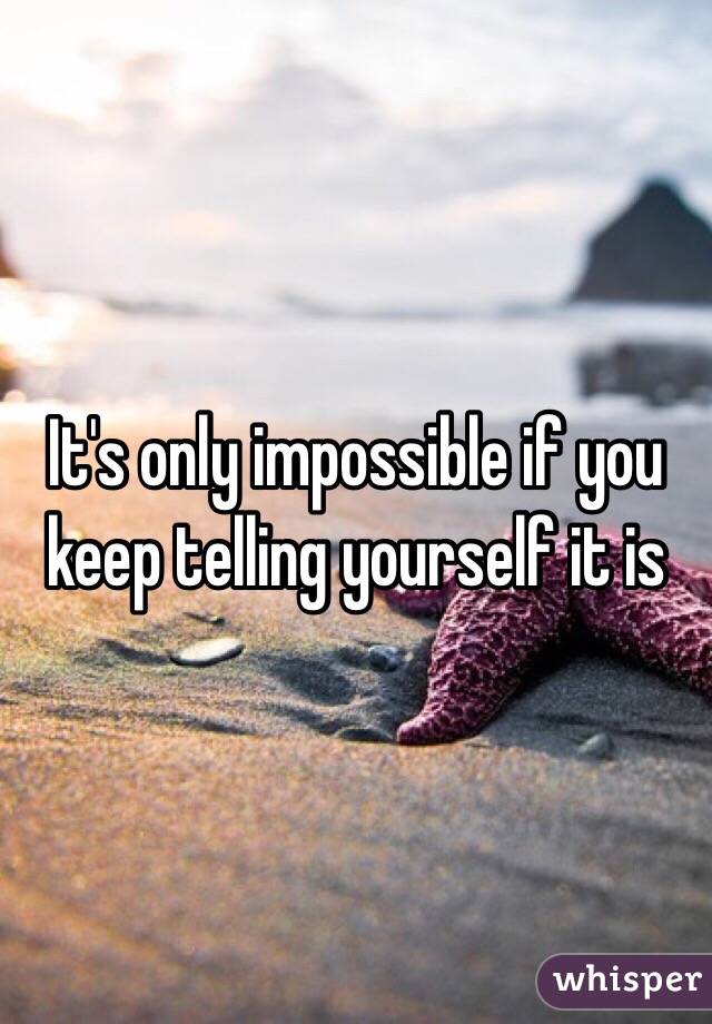It's only impossible if you keep telling yourself it is