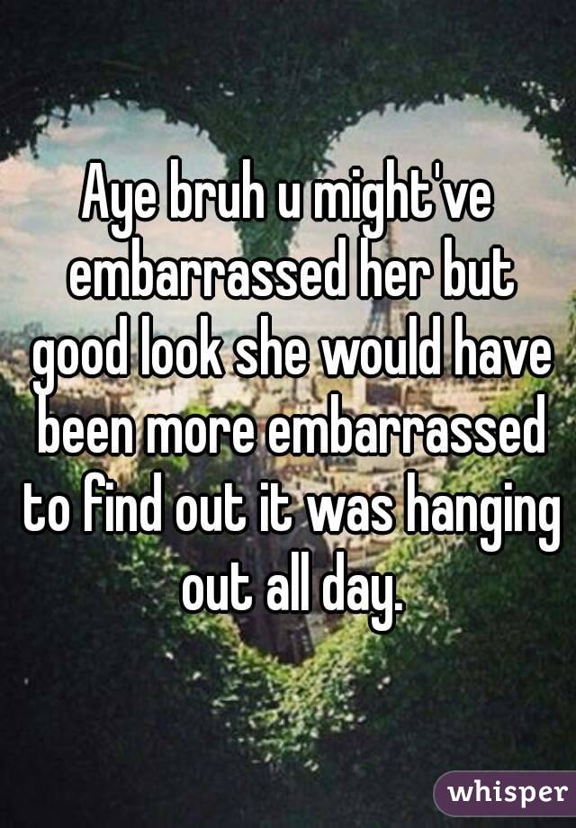 Aye bruh u might've embarrassed her but good look she would have been more embarrassed to find out it was hanging out all day.
