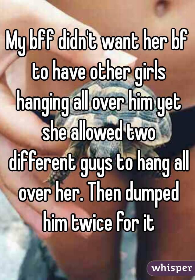My bff didn't want her bf to have other girls hanging all over him yet she allowed two different guys to hang all over her. Then dumped him twice for it