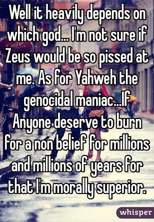 Well it heavily depends on which god... I'm not sure if Zeus would be so pissed at me. As for Yahweh the genocidal maniac...If Anyone deserve to burn for a non belief for millions and millions of years for that I'm morally superior. 