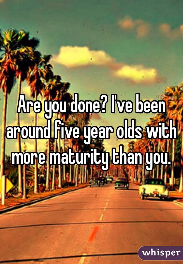 Are you done? I've been around five year olds with more maturity than you. 