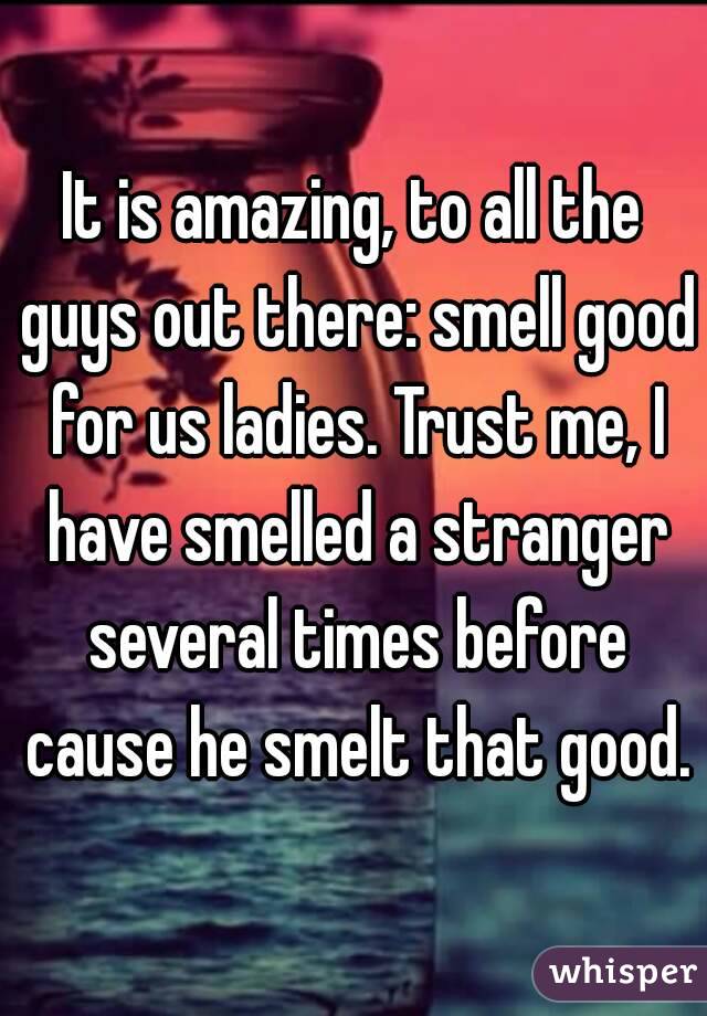 It is amazing, to all the guys out there: smell good for us ladies. Trust me, I have smelled a stranger several times before cause he smelt that good.