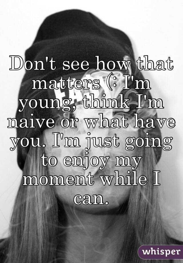 Don't see how that matters (: I'm young, think I'm naive or what have you. I'm just going to enjoy my moment while I can.