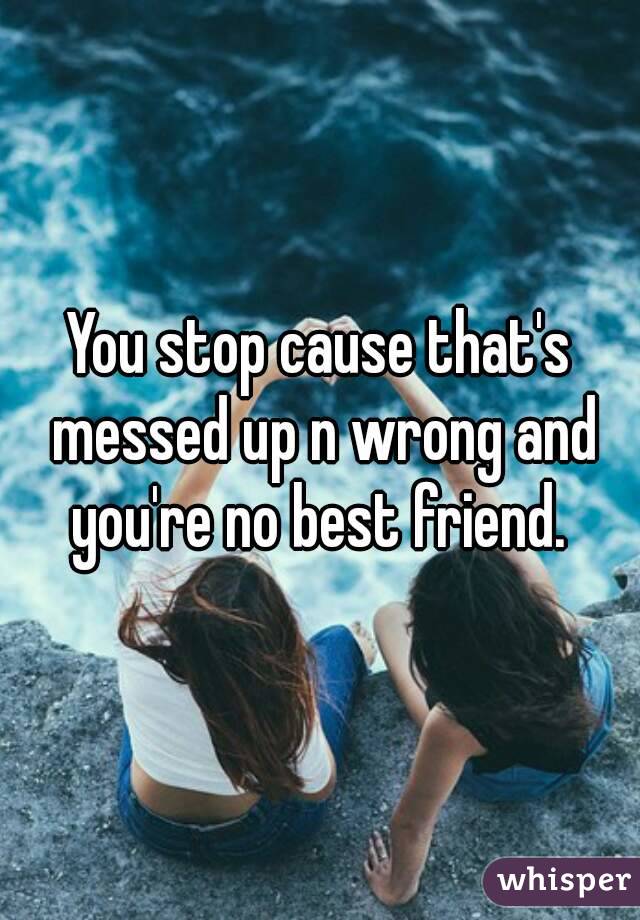 You stop cause that's messed up n wrong and you're no best friend. 
