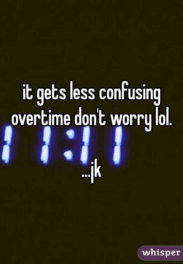 it gets less confusing overtime don't worry lol.

...jk