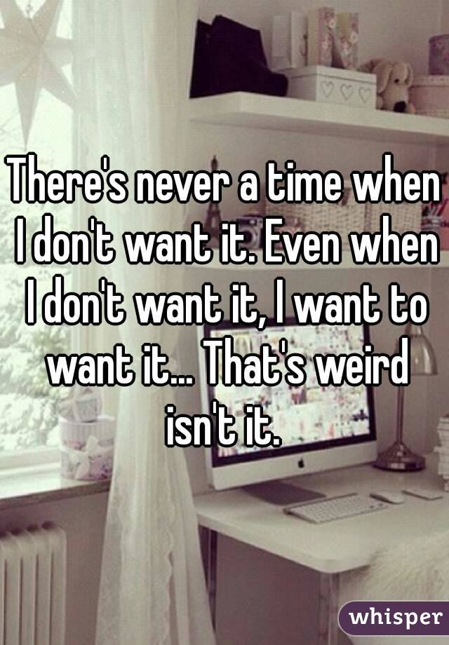 There's never a time when I don't want it. Even when I don't want it, I want to want it... That's weird isn't it. 
