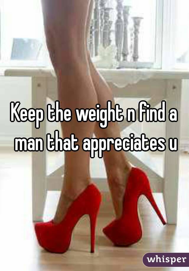 Keep the weight n find a man that appreciates u