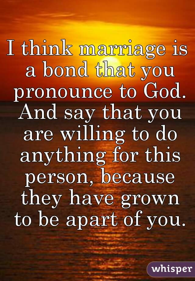 I think marriage is a bond that you pronounce to God. And say that you are willing to do anything for this person, because they have grown to be apart of you.