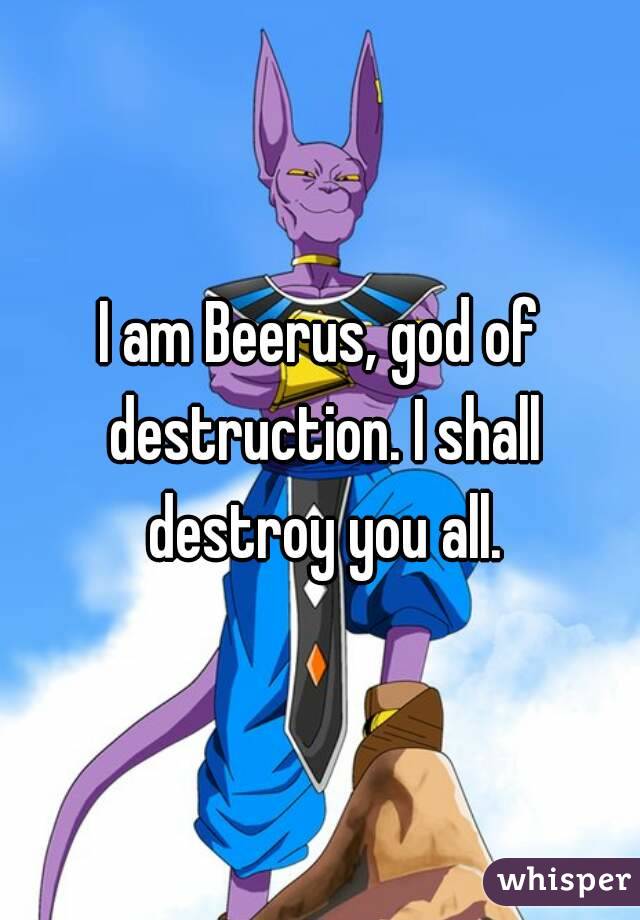 I am Beerus, god of destruction. I shall destroy you all.