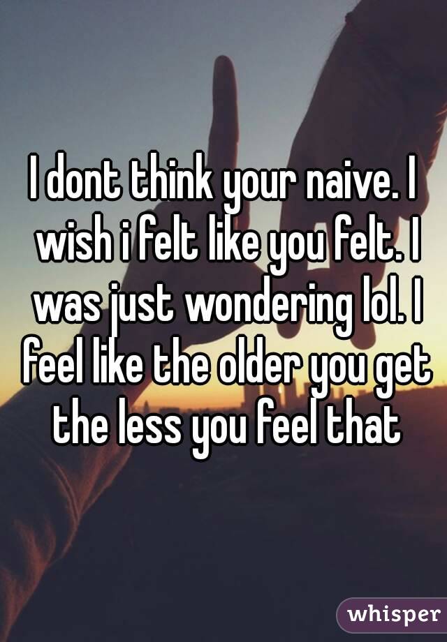 I dont think your naive. I wish i felt like you felt. I was just wondering lol. I feel like the older you get the less you feel that