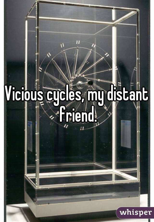 Vicious cycles, my distant friend.