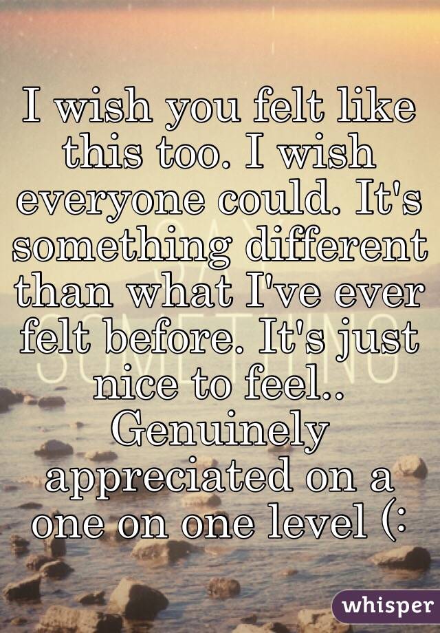 I wish you felt like this too. I wish everyone could. It's something different than what I've ever felt before. It's just nice to feel.. Genuinely appreciated on a one on one level (: