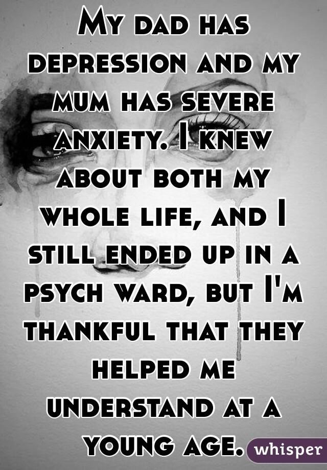 My dad has depression and my mum has severe anxiety. I knew about both my whole life, and I still ended up in a psych ward, but I'm thankful that they helped me understand at a young age. 