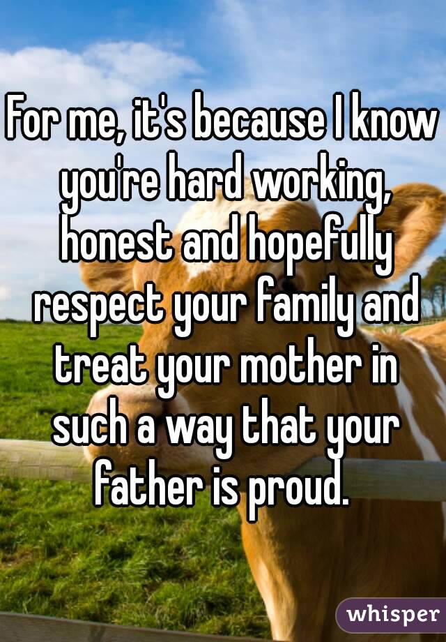 For me, it's because I know you're hard working, honest and hopefully respect your family and treat your mother in such a way that your father is proud. 