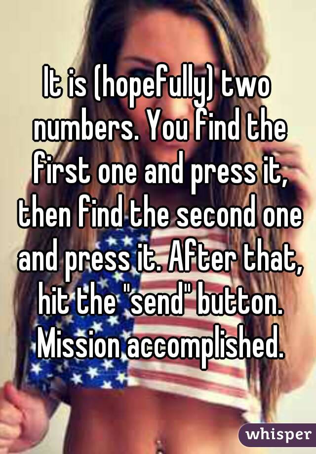It is (hopefully) two numbers. You find the first one and press it, then find the second one and press it. After that, hit the "send" button. Mission accomplished.