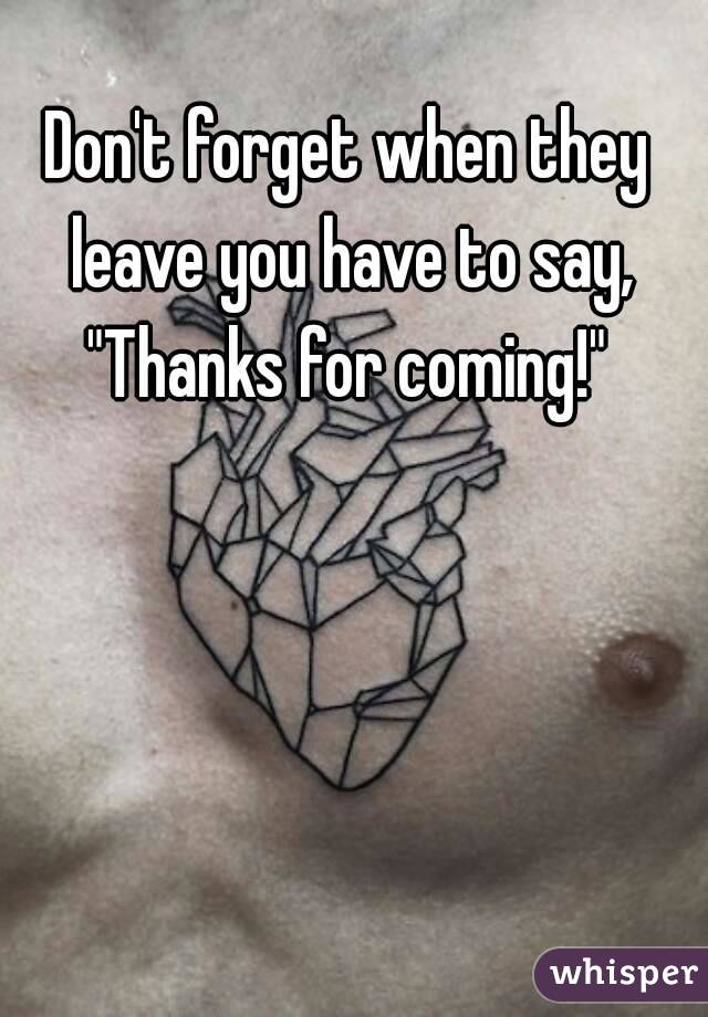 Don't forget when they leave you have to say, "Thanks for coming!" 