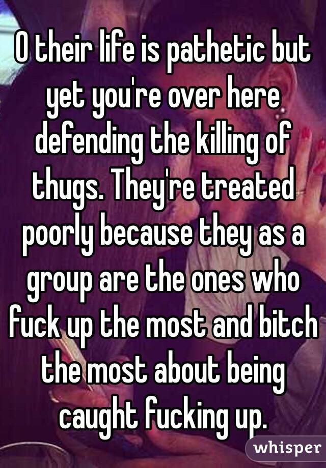 O their life is pathetic but yet you're over here defending the killing of thugs. They're treated poorly because they as a group are the ones who fuck up the most and bitch the most about being caught fucking up.