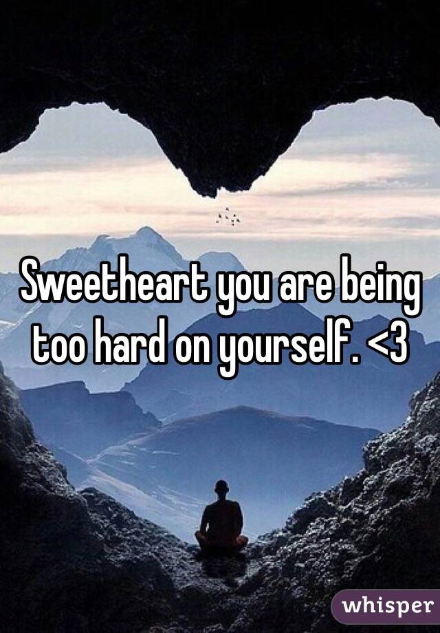 Sweetheart you are being too hard on yourself. <3