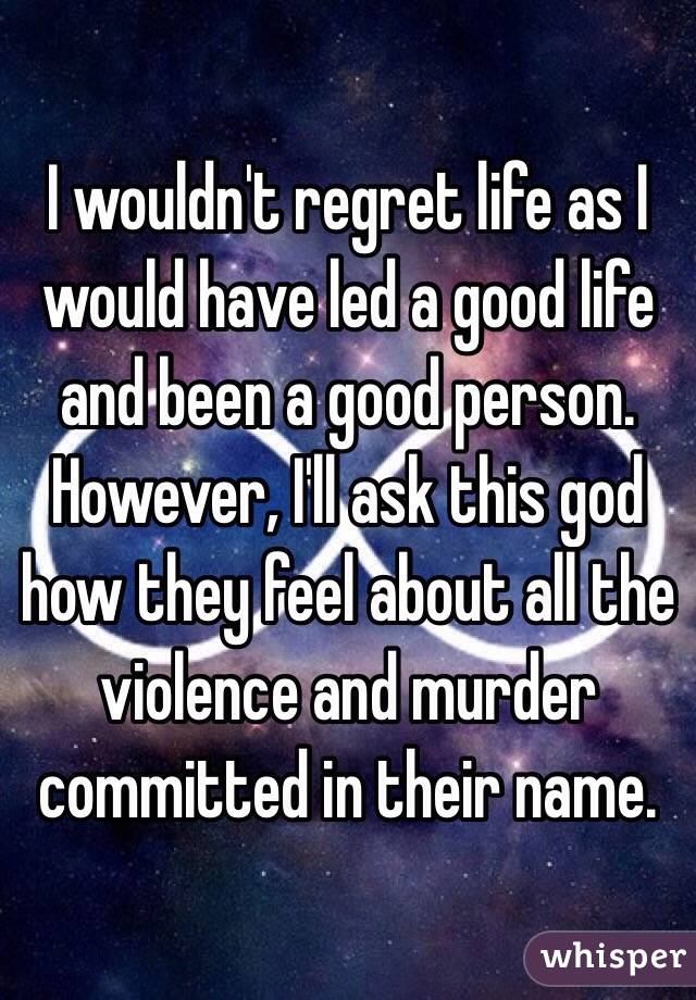 I wouldn't regret life as I would have led a good life and been a good person.  However, I'll ask this god how they feel about all the violence and murder committed in their name.