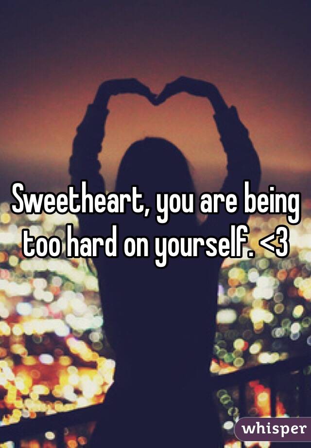 Sweetheart, you are being too hard on yourself. <3