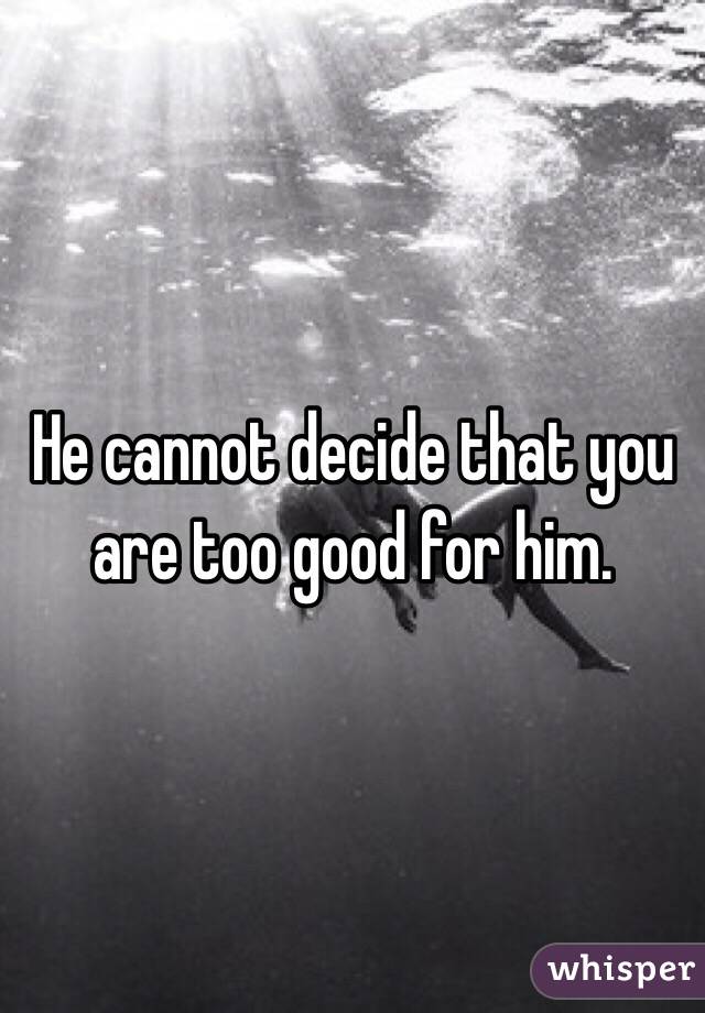 He cannot decide that you are too good for him. 