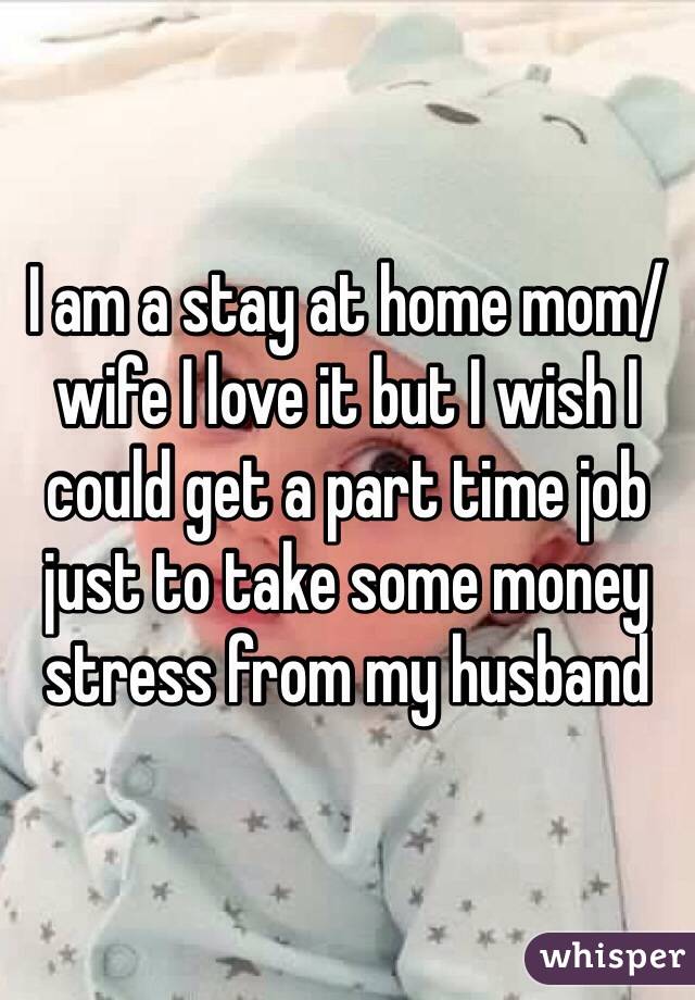I am a stay at home mom/wife I love it but I wish I could get a part time job just to take some money stress from my husband 