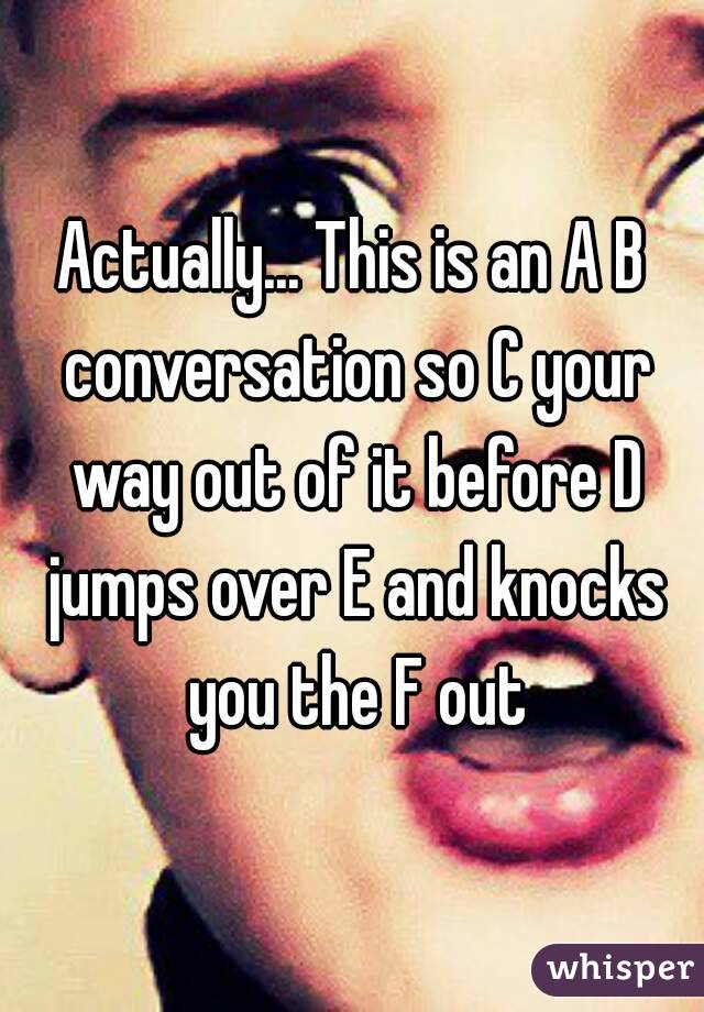 Actually... This is an A B conversation so C your way out of it before D jumps over E and knocks you the F out