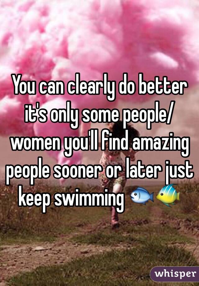 You can clearly do better it's only some people/ women you'll find amazing people sooner or later just keep swimming 🐟🐠
