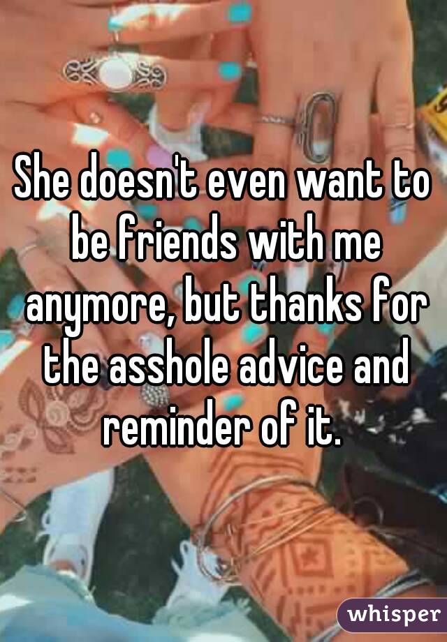 She doesn't even want to be friends with me anymore, but thanks for the asshole advice and reminder of it. 