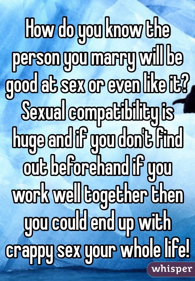 How do you know the person you marry will be good at sex or even like it? Sexual compatibility is huge and if you don't find out beforehand if you work well together then you could end up with crappy sex your whole life!