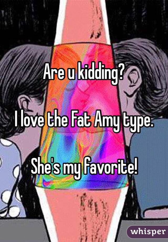 Are u kidding?  

I love the Fat Amy type.  

She's my favorite!