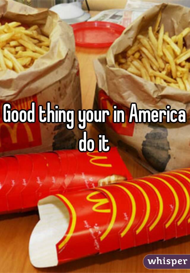 Good thing your in America do it 