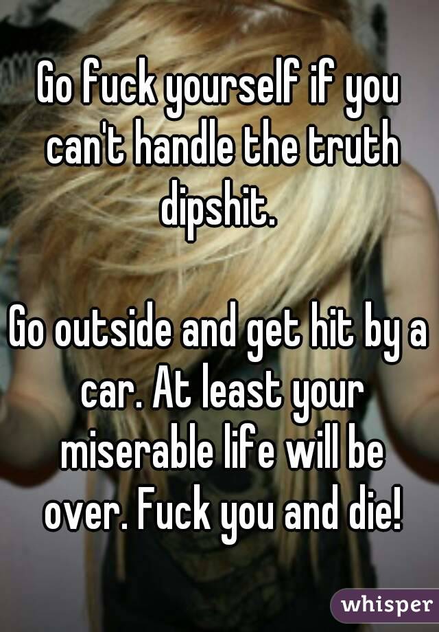 Go fuck yourself if you can't handle the truth dipshit. 

Go outside and get hit by a car. At least your miserable life will be over. Fuck you and die!