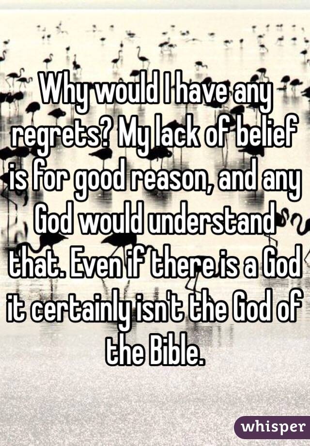 Why would I have any regrets? My lack of belief is for good reason, and any God would understand that. Even if there is a God it certainly isn't the God of the Bible. 