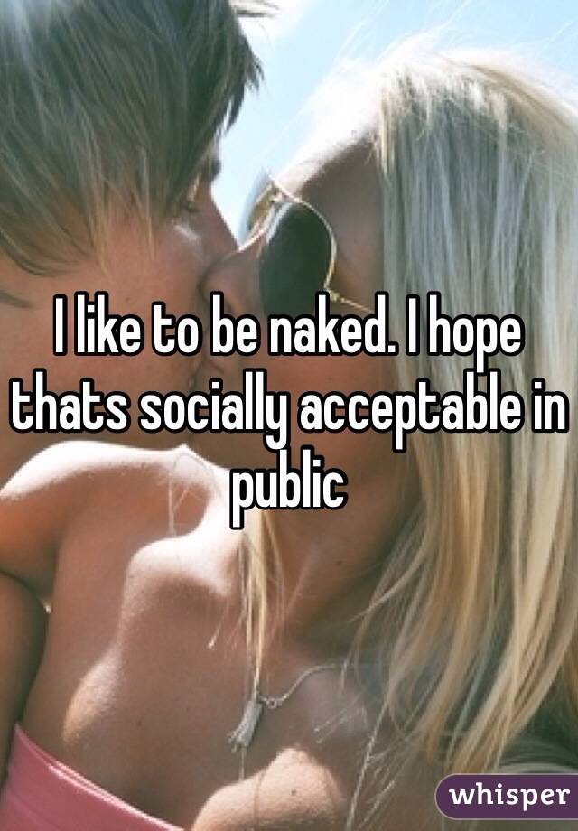 I like to be naked. I hope thats socially acceptable in public