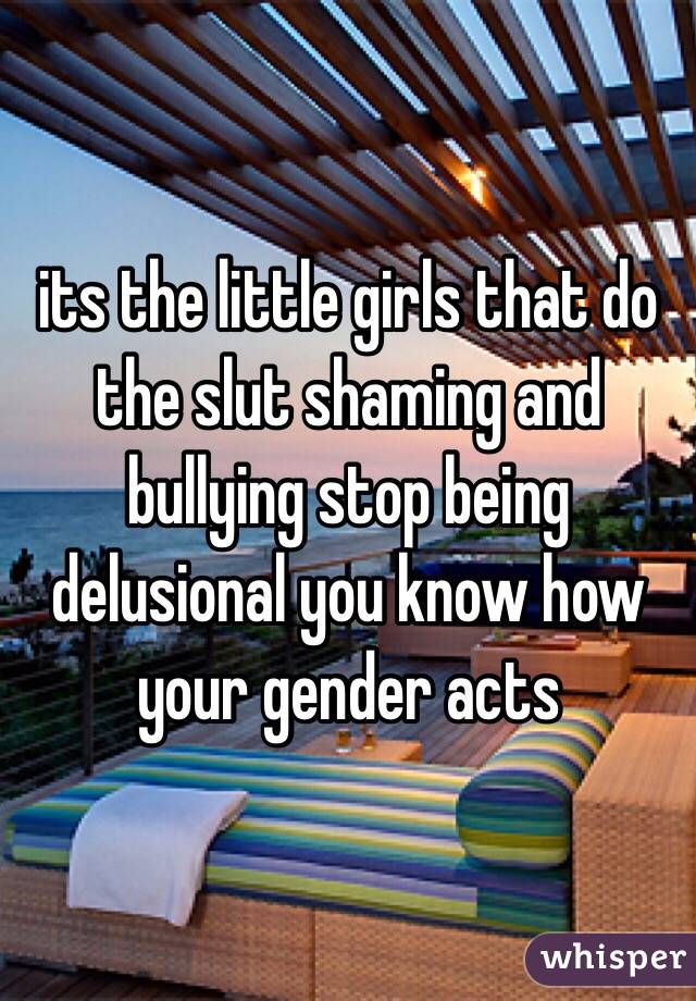 its the little girls that do the slut shaming and bullying stop being delusional you know how your gender acts