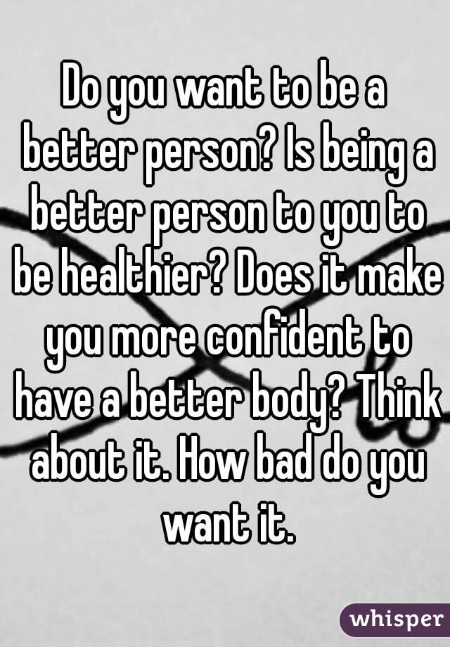 Do you want to be a better person? Is being a better person to you to be healthier? Does it make you more confident to have a better body? Think about it. How bad do you want it.