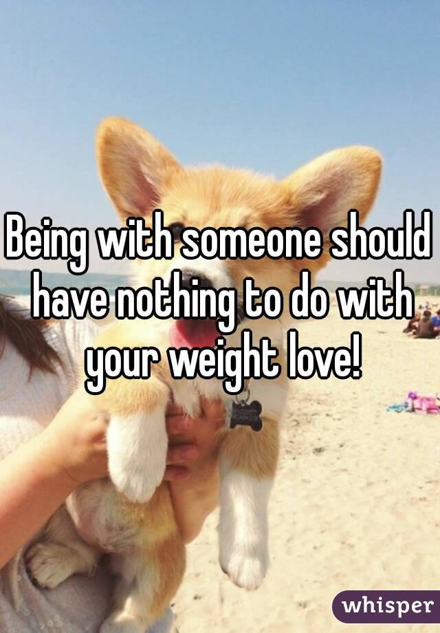 Being with someone should have nothing to do with your weight love!
