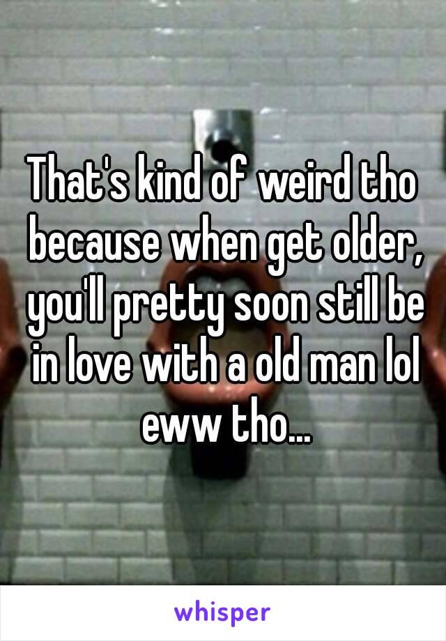 That's kind of weird tho because when get older, you'll pretty soon still be in love with a old man lol eww tho...